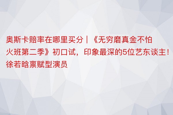 奥斯卡赔率在哪里买分 | 《无穷磨真金不怕火班第二季》初口试，印象最深的5位艺东谈主！徐若晗禀赋型演员