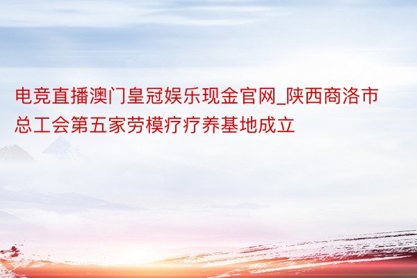 电竞直播澳门皇冠娱乐现金官网_陕西商洛市总工会第五家劳模疗疗养基地成立