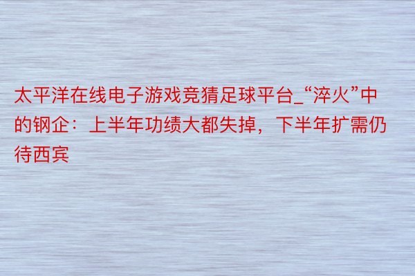 太平洋在线电子游戏竞猜足球平台_“淬火”中的钢企：上半年功绩大都失掉，下半年扩需仍待西宾