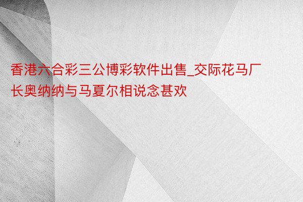 香港六合彩三公博彩软件出售_交际花马厂长奥纳纳与马夏尔相说念甚欢