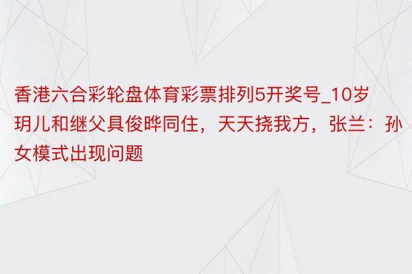 香港六合彩轮盘体育彩票排列5开奖号_10岁玥儿和继父具俊晔同住，天天挠我方，张兰：孙女模式出现问题