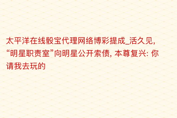 太平洋在线骰宝代理网络博彩提成_活久见, “明星职责室”向明星公开索债, 本尊复兴: 你请我去玩的