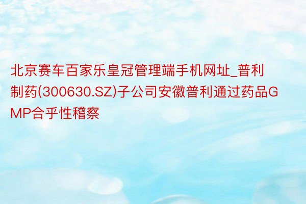 北京赛车百家乐皇冠管理端手机网址_普利制药(300630.SZ)子公司安徽普利通过药品GMP合乎性稽察