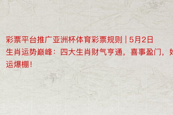 彩票平台推广亚洲杯体育彩票规则 | 5月2日生肖运势巅峰：四大生肖财气亨通，喜事盈门，好运爆棚！