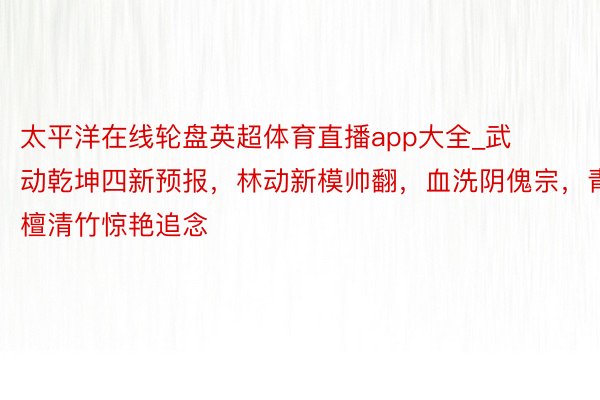 太平洋在线轮盘英超体育直播app大全_武动乾坤四新预报，林动新模帅翻，血洗阴傀宗，青檀清竹惊艳追念