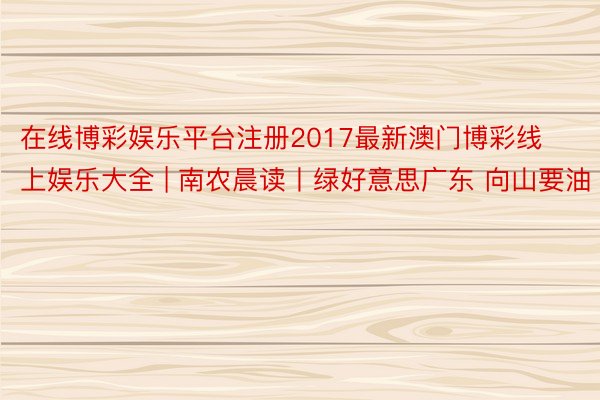 在线博彩娱乐平台注册2017最新澳门博彩线上娱乐大全 | 南农晨读丨绿好意思广东 向山要油