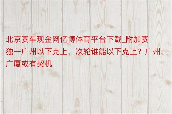 北京赛车现金网亿博体育平台下载_附加赛独一广州以下克上，次轮谁能以下克上？广州、广厦或有契机