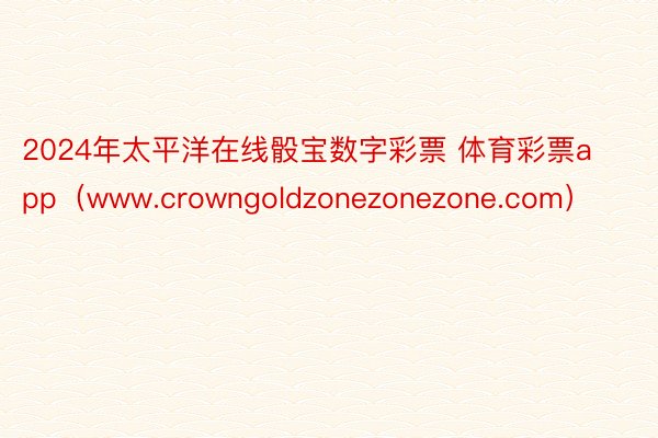 2024年太平洋在线骰宝数字彩票 体育彩票app（www.crowngoldzonezonezone.com）