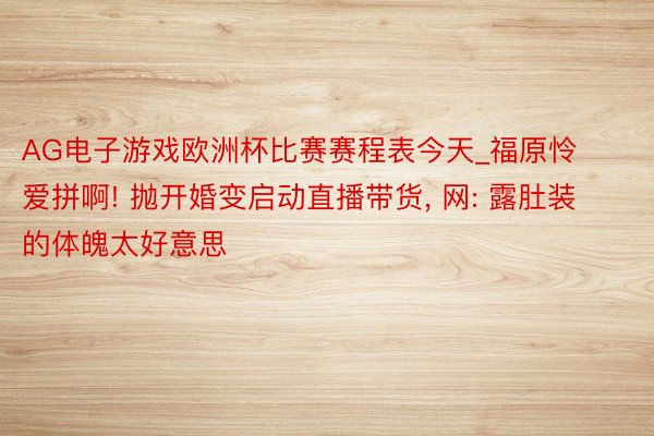 AG电子游戏欧洲杯比赛赛程表今天_福原怜爱拼啊! 抛开婚变启动直播带货, 网: 露肚装的体魄太好意思