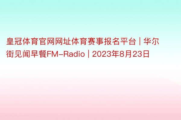 皇冠体育官网网址体育赛事报名平台 | 华尔街见闻早餐FM-Radio | 2023年8月23日