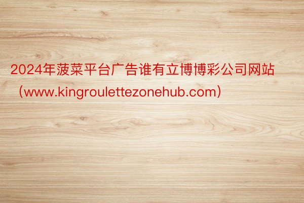 2024年菠菜平台广告谁有立博博彩公司网站（www.kingroulettezonehub.com）