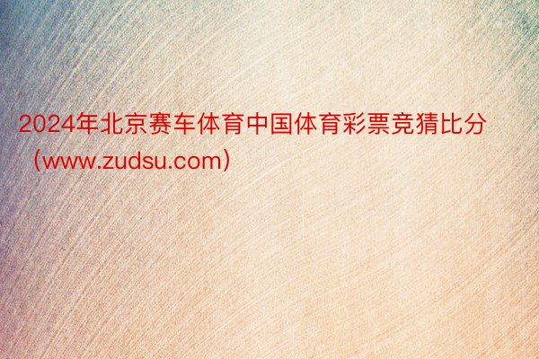 2024年北京赛车体育中国体育彩票竞猜比分（www.zudsu.com）