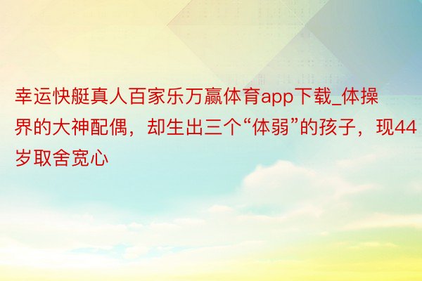 幸运快艇真人百家乐万赢体育app下载_体操界的大神配偶，却生出三个“体弱”的孩子，现44岁取舍宽心