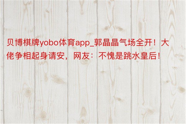 贝博棋牌yobo体育app_郭晶晶气场全开！大佬争相起身请安，网友：不愧是跳水皇后！