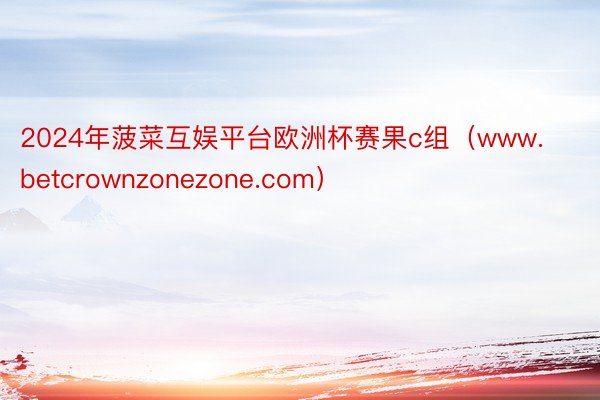 2024年菠菜互娱平台欧洲杯赛果c组（www.betcrownzonezone.com）