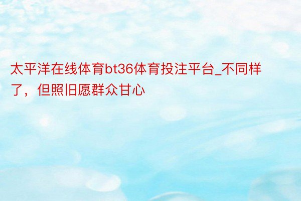 太平洋在线体育bt36体育投注平台_不同样了，但照旧愿群众甘心