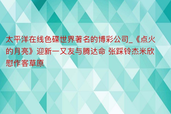 太平洋在线色碟世界著名的博彩公司_《点火的月亮》迎新一又友与腾达命 张踩铃杰米欣慰作客草原