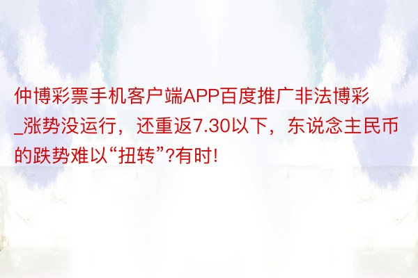 仲博彩票手机客户端APP百度推广非法博彩_涨势没运行，还重返7.30以下，东说念主民币的跌势难以“扭转”?有时!