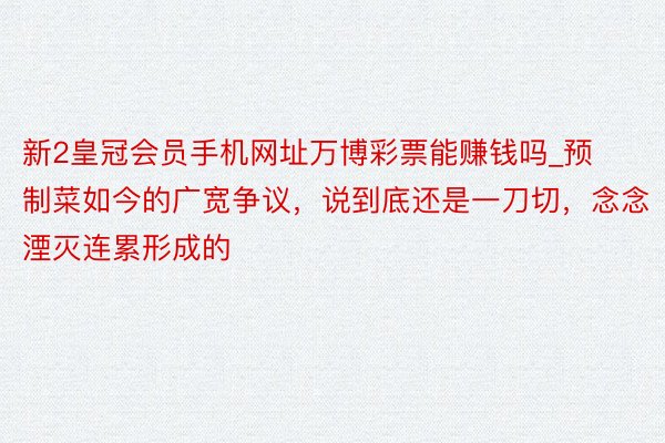 新2皇冠会员手机网址万博彩票能赚钱吗_预制菜如今的广宽争议，说到底还是一刀切，念念湮灭连累形成的