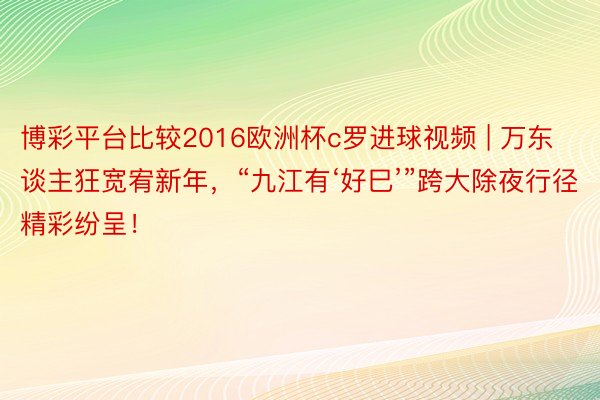 博彩平台比较2016欧洲杯c罗进球视频 | 万东谈主狂宽宥新年，“九江有‘好巳’”跨大除夜行径精彩纷呈！