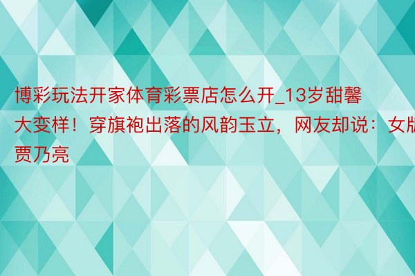 博彩玩法开家体育彩票店怎么开_13岁甜馨大变样！穿旗袍出落的风韵玉立，网友却说：女版贾乃亮