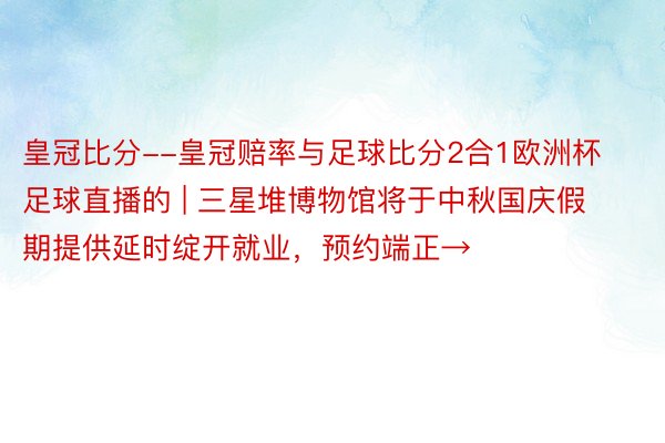 皇冠比分--皇冠赔率与足球比分2合1欧洲杯足球直播的 | 三星堆博物馆将于中秋国庆假期提供延时绽开就业，预约端正→